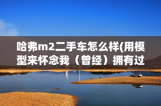 哈弗m2二手车怎么样(用模型来怀念我（曾经）拥有过的四辆车)