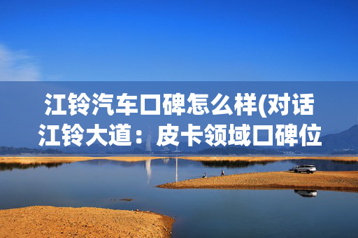 江铃汽车口碑怎么样(对话江铃大道：皮卡领域口碑位列第一)