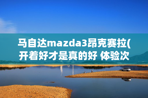 马自达mazda3昂克赛拉(开着好才是真的好 体验次世代马自达3昂克赛拉)