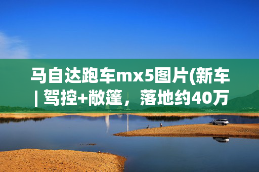 马自达跑车mx5图片(新车 | 驾控+敞篷，落地约40万元，全国可上牌，马自达MX-5到港实拍)