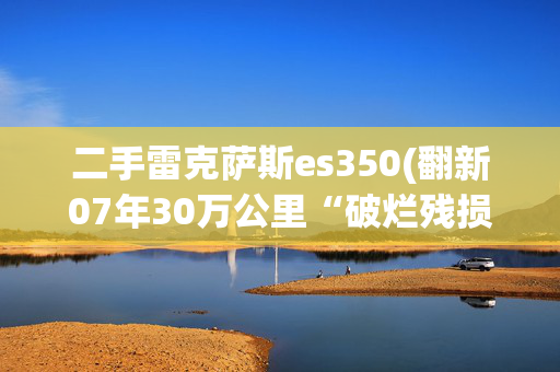 二手雷克萨斯es350(翻新07年30万公里“破烂残损”雷克萨斯ES350，经典老车满血复活)