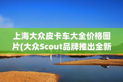 上海大众皮卡车大全价格图片(大众Scout品牌推出全新皮卡/SUV：可选纯电/增程，5万-6万美元)