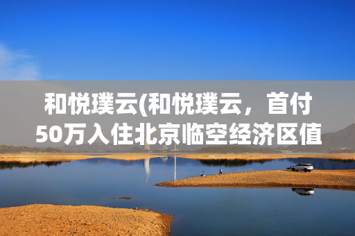 和悦璞云(和悦璞云，首付50万入住北京临空经济区值不值？)