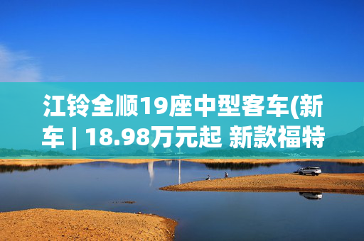 江铃全顺19座中型客车(新车 | 18.98万元起 新款福特全顺商旅型新增车型预售 10/11/12座布局)