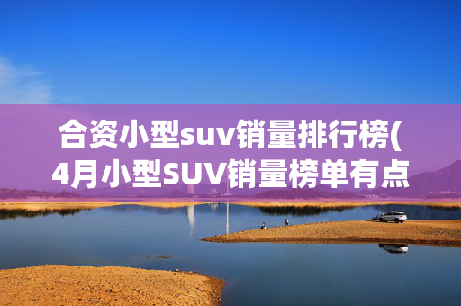 合资小型suv销量排行榜(4月小型SUV销量榜单有点惨 仅一款销量过万 元UP第二)
