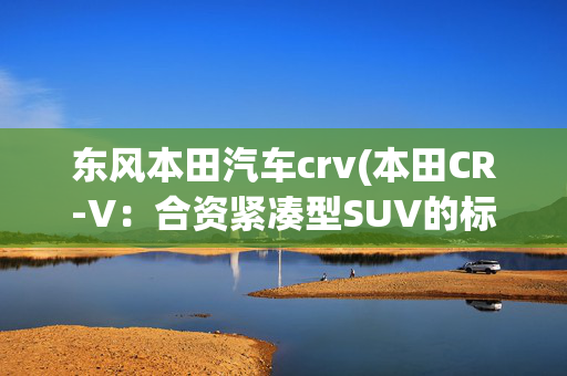 东风本田汽车crv(本田CR-V：合资紧凑型SUV的标杆！标配全景天窗！选它错不了)