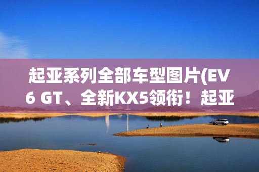 起亚系列全部车型图片(EV6 GT、全新KX5领衔！起亚2022年将推5款新车！)