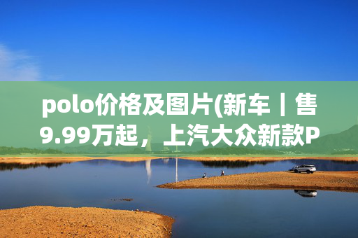 polo价格及图片(新车｜售9.99万起，上汽大众新款Polo正式上市，配置升级)