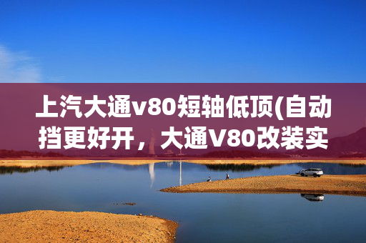 上汽大通v80短轴低顶(自动挡更好开，大通V80改装实用床车，短轴低顶露营车出入灵活)