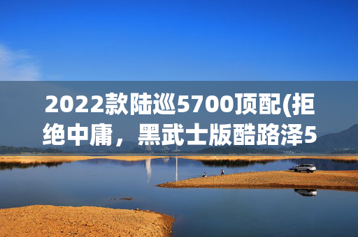 2022款陆巡5700顶配(拒绝中庸，黑武士版酷路泽5700给你全新体验)