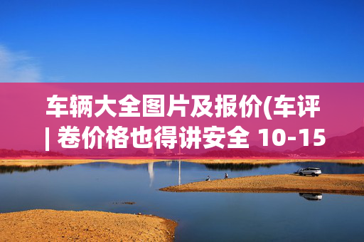 车辆大全图片及报价(车评 | 卷价格也得讲安全 10-15万靠谱的三款新能源轿车推荐)