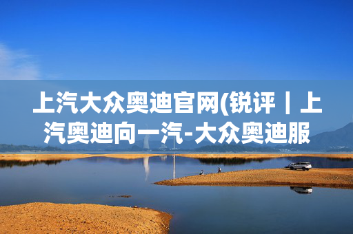 上汽大众奥迪官网(锐评｜上汽奥迪向一汽-大众奥迪服软？渠道之争才刚刚开始)