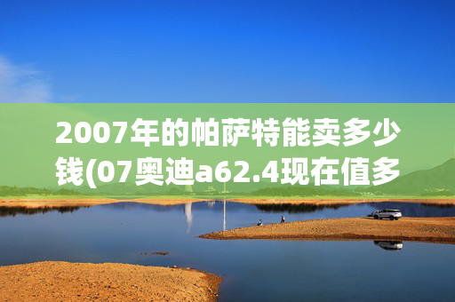 2007年的帕萨特能卖多少钱(07奥迪a62.4现在值多少钱？)
