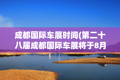 成都国际车展时间(第二十八届成都国际车展将于8月29日开幕)