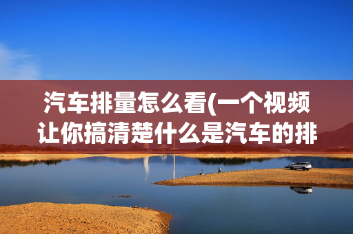 汽车排量怎么看(一个视频让你搞清楚什么是汽车的排量，排量对汽油又有什么...)