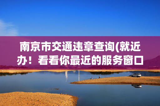 南京市交通违章查询(就近办！看看你最近的服务窗口在哪里？)