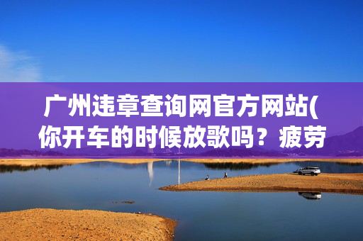广州违章查询网官方网站(你开车的时候放歌吗？疲劳驾驶违章？车牌号查违章方法分享！)
