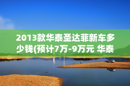 2013款华泰圣达菲新车多少钱(预计7万-9万元 华泰新款圣达菲或7月上市)