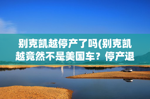 别克凯越停产了吗(别克凯越竟然不是美国车？停产退市主要是为了这个原因)
