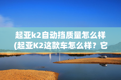 起亚k2自动挡质量怎么样(起亚K2这款车怎么样？它有这5个优缺点)