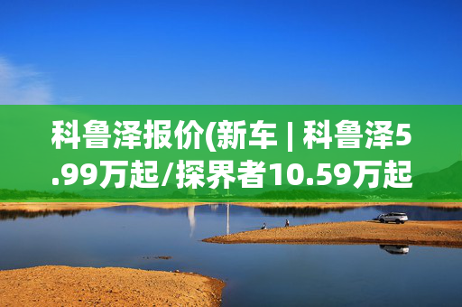 科鲁泽报价(新车 | 科鲁泽5.99万起/探界者10.59万起 雪佛兰部分车型一口价公布)