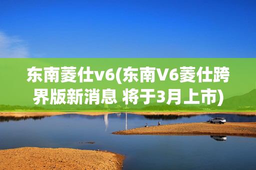 东南菱仕v6(东南V6菱仕跨界版新消息 将于3月上市)
