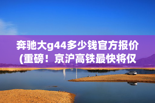 奔驰大g44多少钱官方报价(重磅！京沪高铁最快将仅需4小时18分！“复兴号”4月10日起扩容提速)
