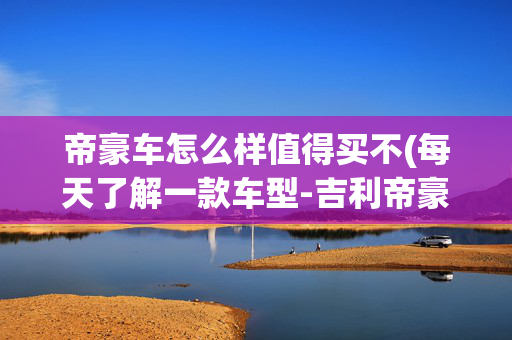 帝豪车怎么样值得买不(每天了解一款车型-吉利帝豪，这款车到底值不值得入手？优惠多少)