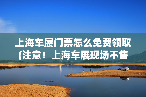 上海车展门票怎么免费领取(注意！上海车展现场不售当日票！需提前购票并完成实名登记)