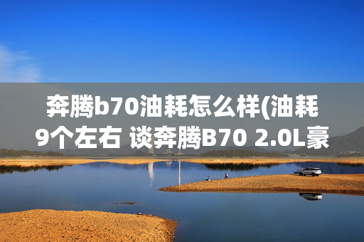 奔腾b70油耗怎么样(油耗9个左右 谈奔腾B70 2.0L豪华型)