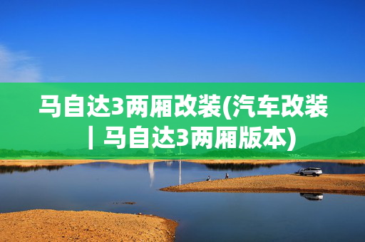 马自达3两厢改装(汽车改装｜马自达3两厢版本)