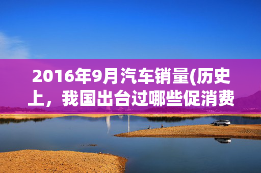 2016年9月汽车销量(历史上，我国出台过哪些促消费政策？)