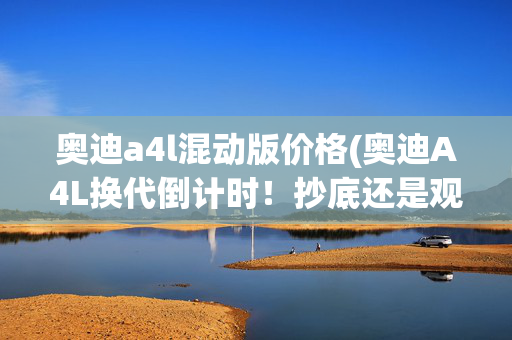 奥迪a4l混动版价格(奥迪A4L换代倒计时！抄底还是观望？一文看懂“血拼价”背后)