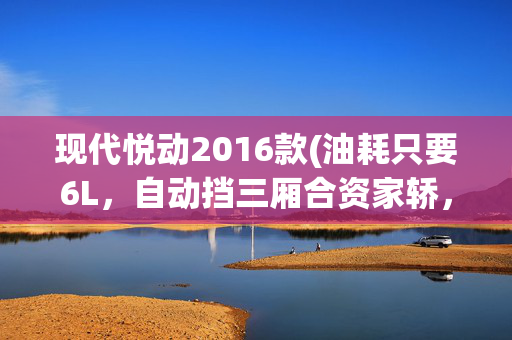现代悦动2016款(油耗只要6L，自动挡三厢合资家轿，价格还亲民，实拍现代悦动)