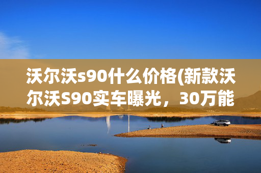 沃尔沃s90什么价格(新款沃尔沃S90实车曝光，30万能拿下？预计夏季上市)