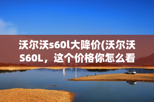 沃尔沃s60l大降价(沃尔沃S60L，这个价格你怎么看？它绝不是最后一台)