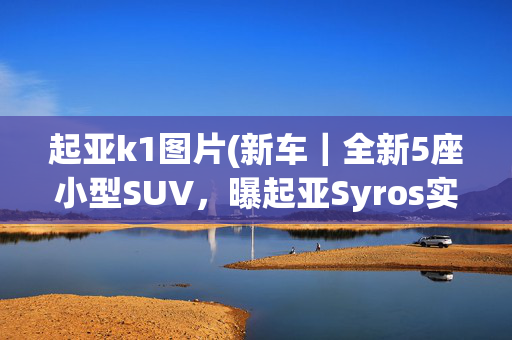 起亚k1图片(新车｜全新5座小型SUV，曝起亚Syros实车，提供1.0T+7DCT组合)