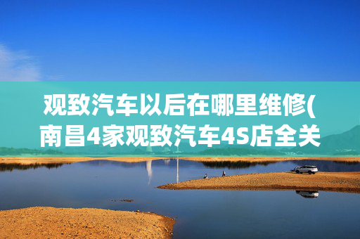 观致汽车以后在哪里维修(南昌4家观致汽车4S店全关门 车主担心：维修保养怎么办？)