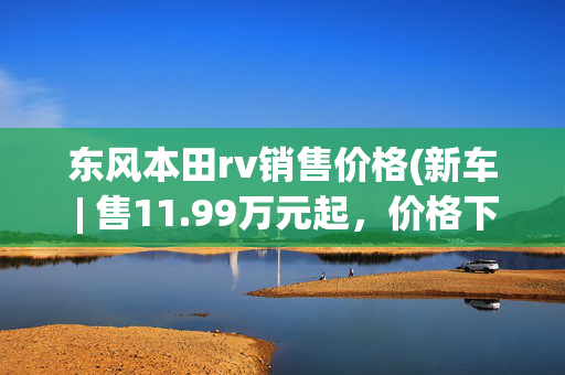 东风本田rv销售价格(新车 | 售11.99万元起，价格下调/设计不变，新款东风本田XR-V上市)