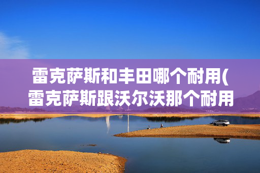 雷克萨斯和丰田哪个耐用(雷克萨斯跟沃尔沃那个耐用，那个安全，相比之下哪一个性价比高)