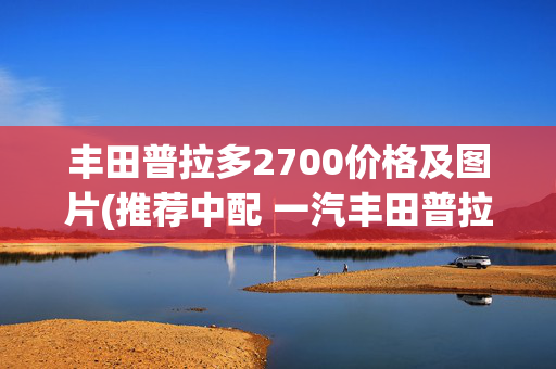 丰田普拉多2700价格及图片(推荐中配 一汽丰田普拉多2.7L购车手册)