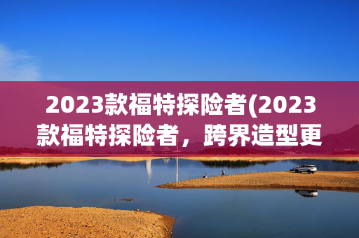 2023款福特探险者(2023款福特探险者，跨界造型更霸气，3.0T+四驱，海外落地28万)