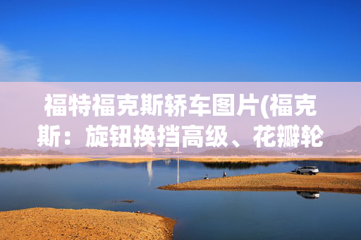 福特福克斯轿车图片(福克斯：旋钮换挡高级、花瓣轮圈超帅，百公里5个多油，不心动？)