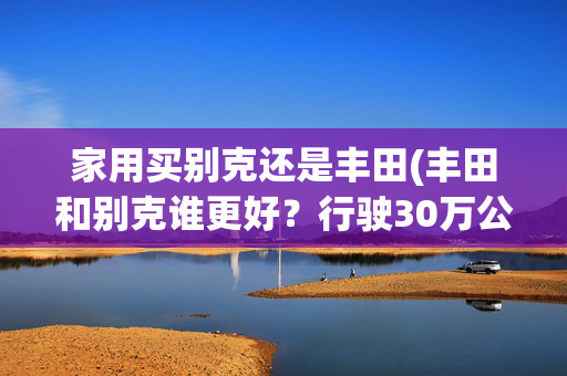家用买别克还是丰田(丰田和别克谁更好？行驶30万公里后，车况一目了然)