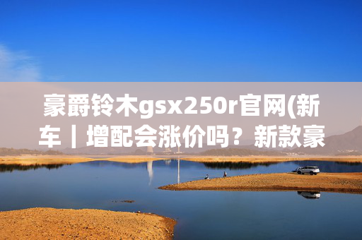 豪爵铃木gsx250r官网(新车｜增配会涨价吗？新款豪爵铃木GSX250R即将上市，现款21680元)