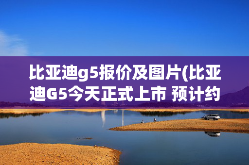 比亚迪g5报价及图片(比亚迪G5今天正式上市 预计约10万起售)