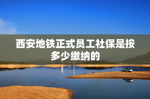 西安地铁正式员工社保是按多少缴纳的