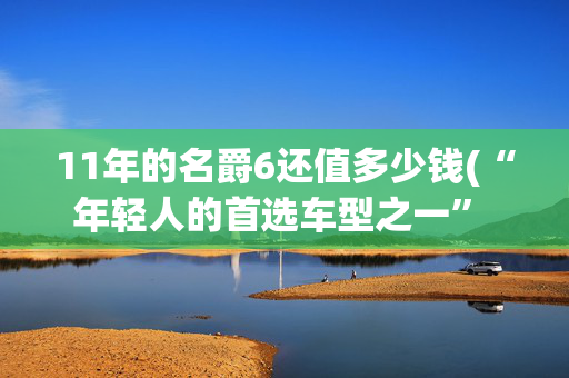 11年的名爵6还值多少钱(“年轻人的首选车型之一” 二手MG6购车攻略！)