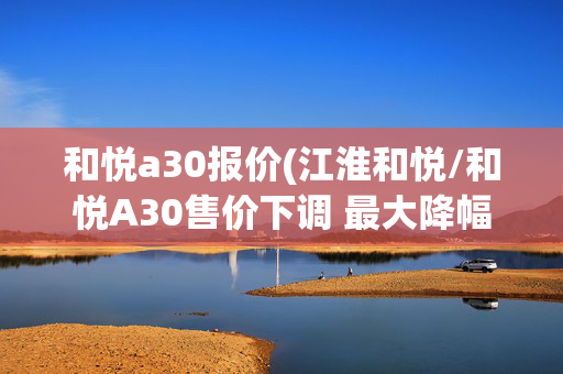 和悦a30报价(江淮和悦/和悦A30售价下调 最大降幅1.3万)