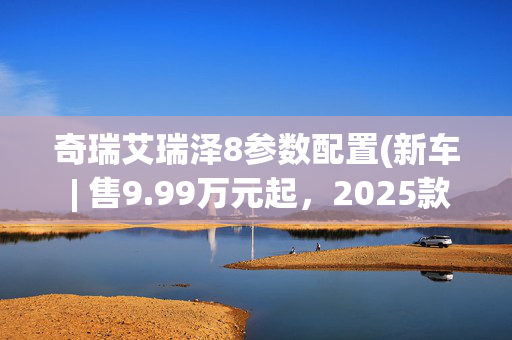 奇瑞艾瑞泽8参数配置(新车 | 售9.99万元起，2025款奇瑞艾瑞泽8实车到店，丰田卡罗拉同级)